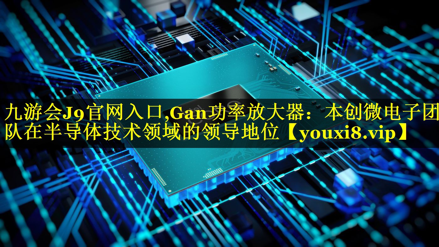 九游会J9官网入口,Gan功率放大器：本创微电子团队在半导体技术领域的领导地位