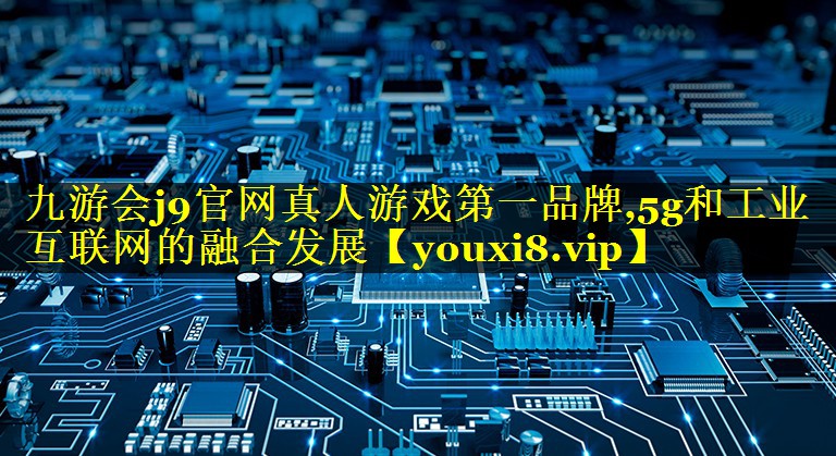 九游会j9官网真人游戏第一品牌,5g和工业互联网的融合发展