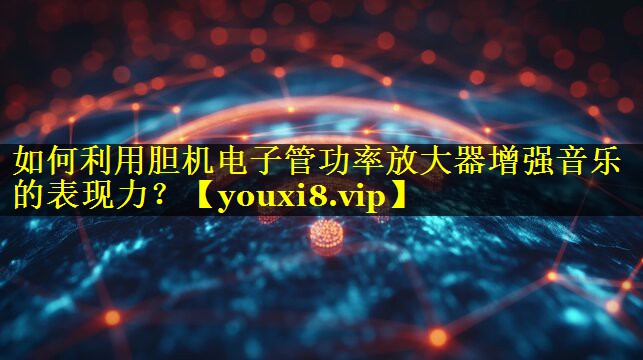 如何利用胆机电子管功率放大器增强音乐的表现力？