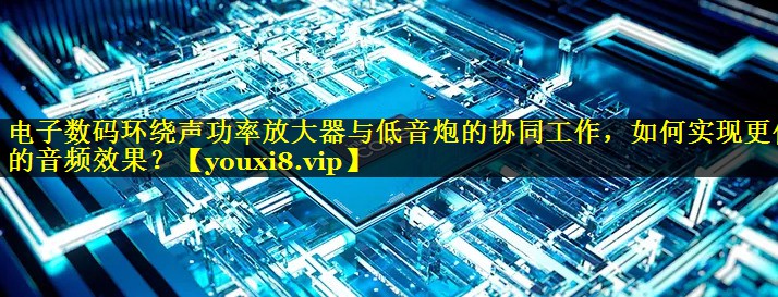电子数码环绕声功率放大器与低音炮的协同工作,如何实现更佳的音频效果? 电子数码环绕声功率放大器与低音炮的协同工作,如何实现更佳的音频效果?